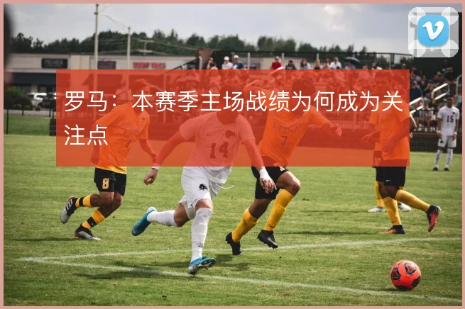 罗马：本赛季主场战绩为何成为关注点