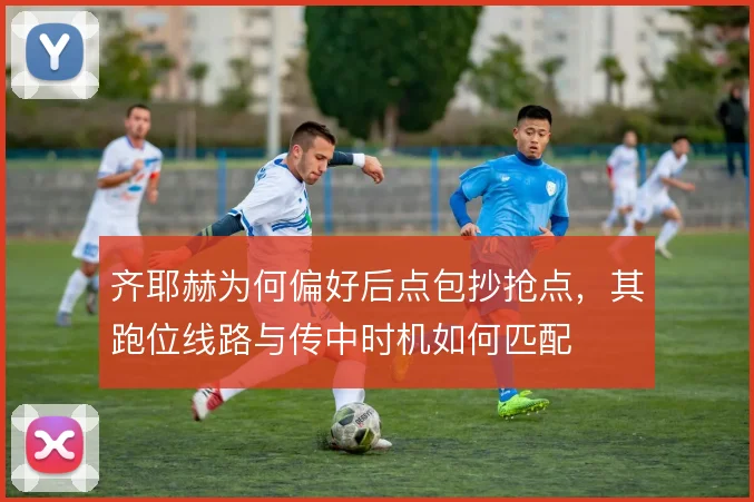 齐耶赫为何偏好后点包抄抢点，其跑位线路与传中时机如何匹配