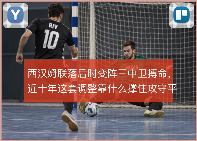 西汉姆联落后时变阵三中卫搏命，近十年这套调整靠什么撑住攻守平衡
