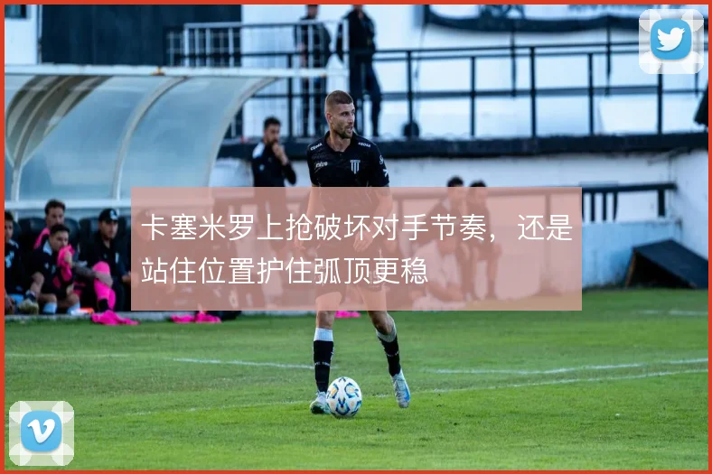卡塞米罗上抢破坏对手节奏，还是站住位置护住弧顶更稳