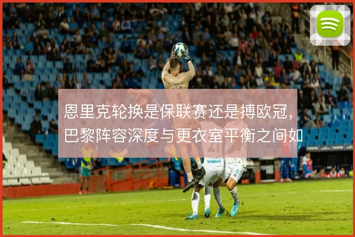 恩里克轮换是保联赛还是搏欧冠,巴黎阵容深度与更衣室平衡之间如何取舍