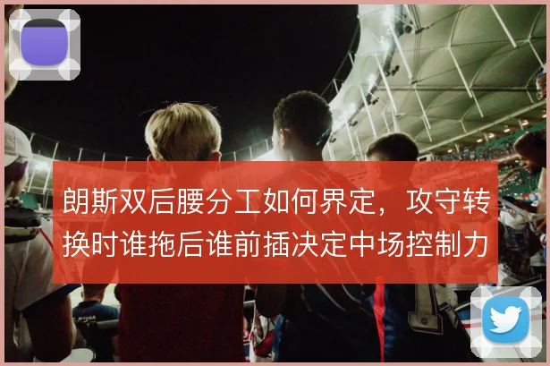 朗斯双后腰分工如何界定,攻守转换时谁拖后谁前插决定中场控制力