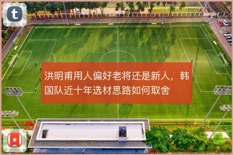 洪明甫用人偏好老将还是新人,韩国队近十年选材思路如何取舍