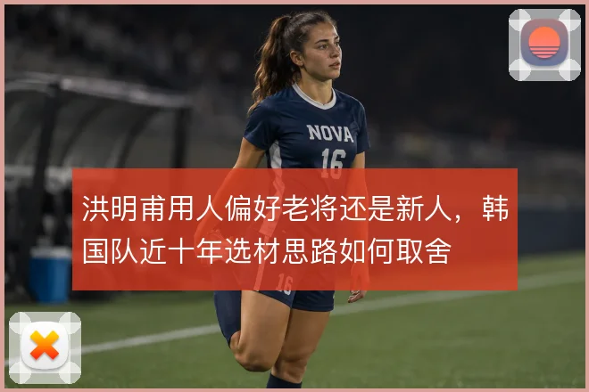 洪明甫用人偏好老将还是新人,韩国队近十年选材思路如何取舍