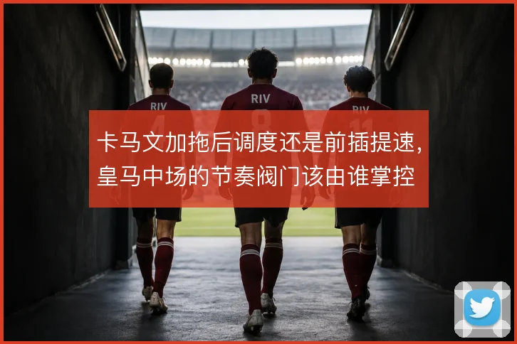 卡马文加拖后调度还是前插提速，皇马中场的节奏阀门该由谁掌控