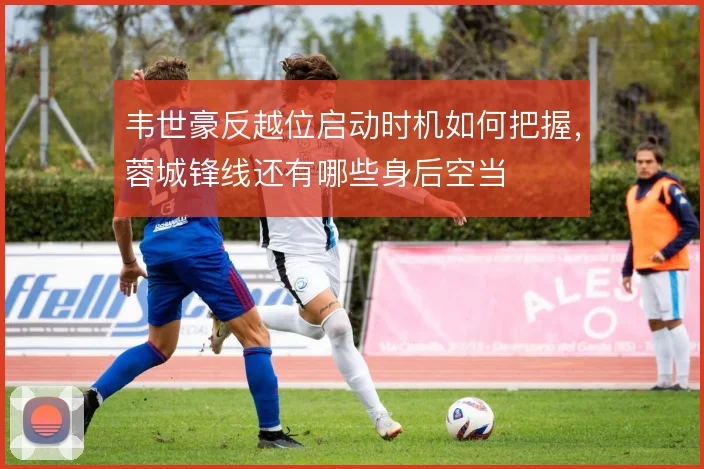 韦世豪反越位启动时机如何把握，蓉城锋线还有哪些身后空当