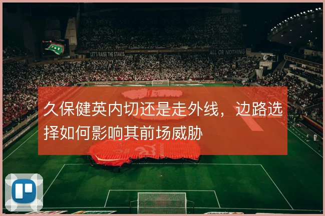 久保健英内切还是走外线，边路选择如何影响其前场威胁