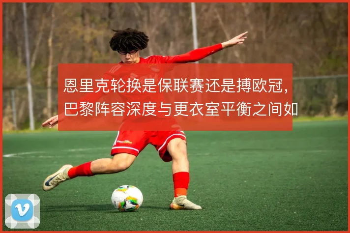 恩里克轮换是保联赛还是搏欧冠,巴黎阵容深度与更衣室平衡之间如何取舍