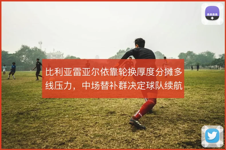 比利亚雷亚尔依靠轮换厚度分摊多线压力，中场替补群决定球队续航上限