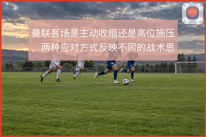 曼联客场是主动收缩还是高位施压，两种应对方式反映不同的战术思路