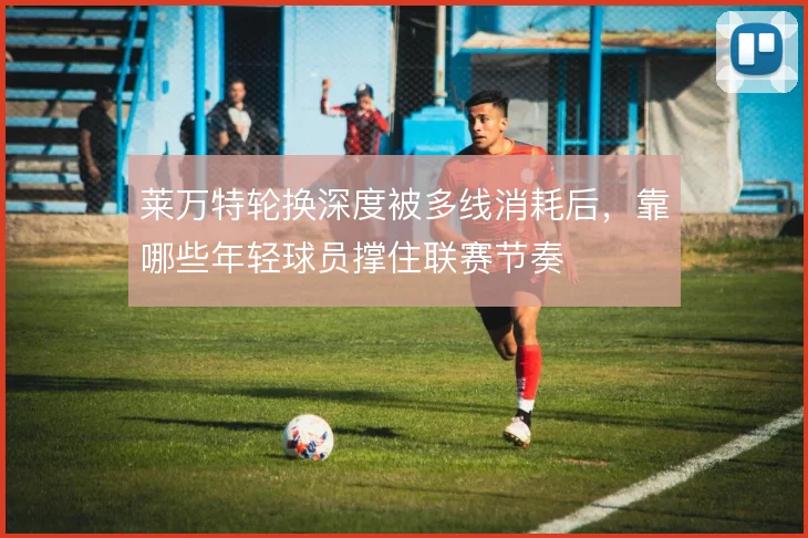 莱万特轮换深度被多线消耗后，靠哪些年轻球员撑住联赛节奏